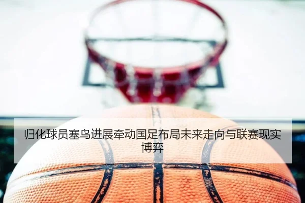 归化球员塞鸟进展牵动国足布局未来走向与联赛现实博弈